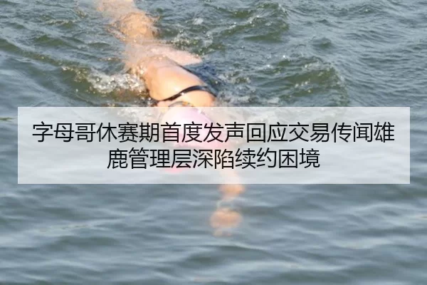 字母哥休赛期首度发声回应交易传闻雄鹿管理层深陷续约困境